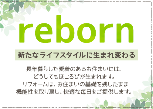 reborn,新たなライフスタイルに生まれ変わる,長年暮らした愛着のあるお住まいには、どうしてもほころびが生まれます。リフォームは、お住まいの基礎を残したまま機能性を取り戻し、快適な毎日をご提供します。